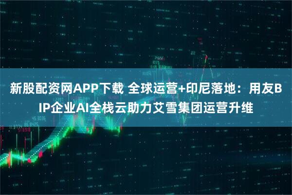 新股配资网APP下载 全球运营+印尼落地：用友BIP企业AI全栈云助力艾雪集团运营升维