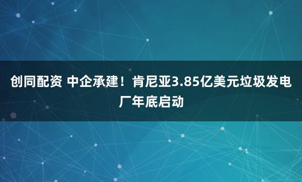 创同配资 中企承建！肯尼亚3.85亿美元垃圾发电厂年底启动