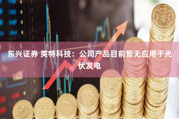 东兴证券 英特科技：公司产品目前暂无应用于光伏发电