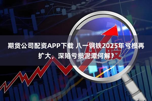 期货公司配资APP下载 八一钢铁2025年亏损再扩大，深陷亏损泥潭何解？