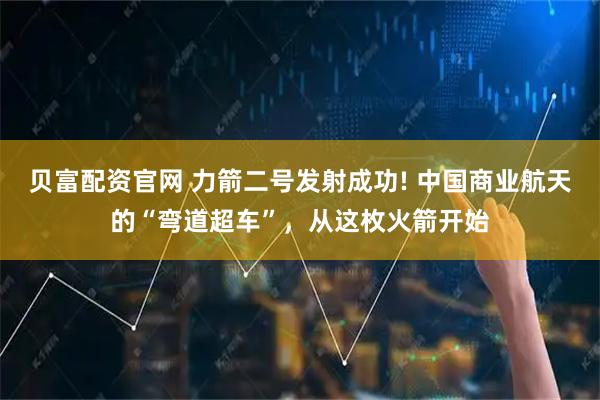 贝富配资官网 力箭二号发射成功! 中国商业航天的“弯道超车”，从这枚火箭开始