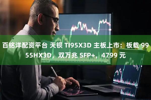百铭洋配资平台 天钡 TI95X3D 主板上市：板载 9955HX3D，双万兆 SFP+，4799 元
