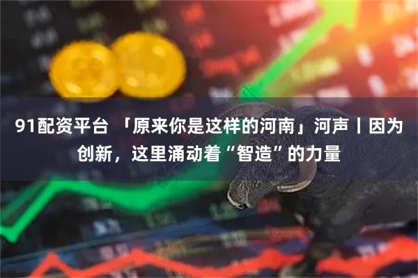 91配资平台 「原来你是这样的河南」河声丨因为创新，这里涌动着“智造”的力量