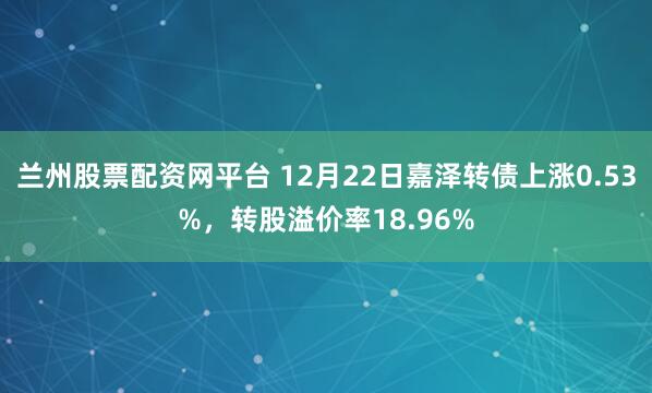 兰州股票配资网平台 12月22日嘉泽转债上涨0.53%，转股溢价率18.96%