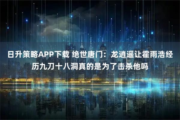 日升策略APP下载 绝世唐门：龙逍遥让霍雨浩经历九刀十八洞真的是为了击杀他吗