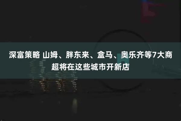 深富策略 山姆、胖东来、盒马、奥乐齐等7大商超将在这些城市开新店