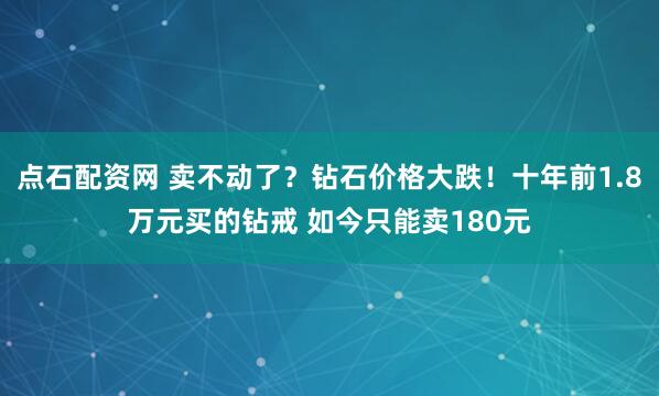 点石配资网 卖不动了？钻石价格大跌！十年前1.8万元买的钻戒 如今只能卖180元