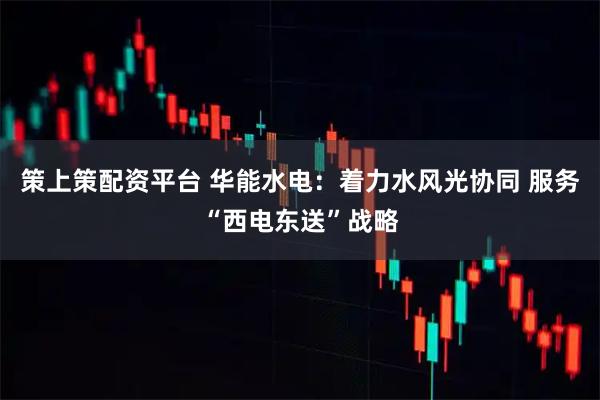 策上策配资平台 华能水电：着力水风光协同 服务“西电东送”战略