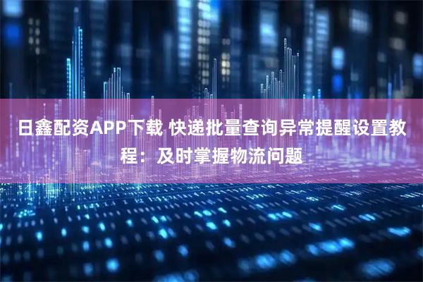日鑫配资APP下载 快递批量查询异常提醒设置教程：及时掌握物流问题