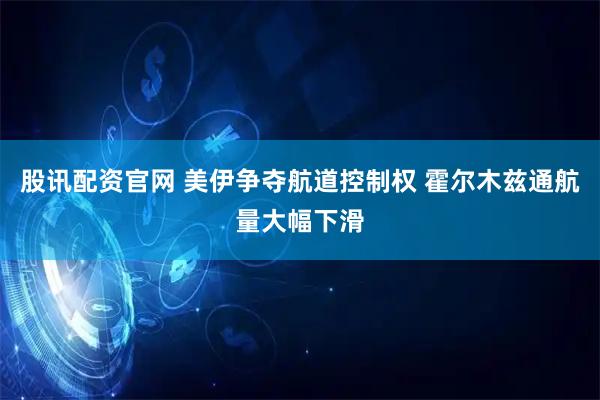 股讯配资官网 美伊争夺航道控制权 霍尔木兹通航量大幅下滑