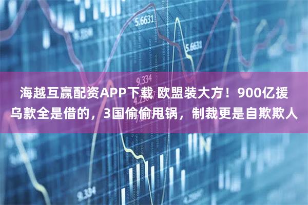 海越互赢配资APP下载 欧盟装大方！900亿援乌款全是借的，3国偷偷甩锅，制裁更是自欺欺人