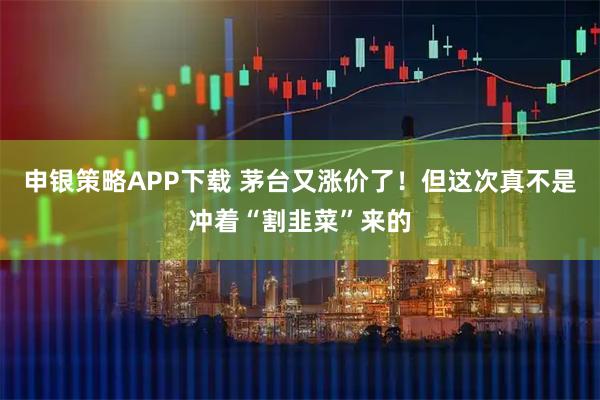 申银策略APP下载 茅台又涨价了！但这次真不是冲着“割韭菜”来的