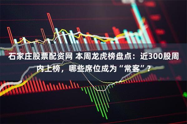 石家庄股票配资网 本周龙虎榜盘点：近300股周内上榜，哪些席位成为“常客”？